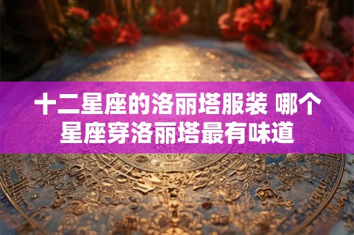 十二星座的洛丽塔服装 哪个星座穿洛丽塔最有味道