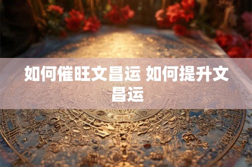 如何催旺文昌运 如何提升文昌运