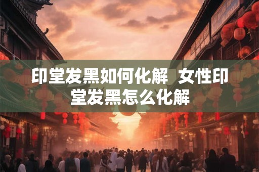 印堂发黑如何化解 女性印堂发黑怎么化解 印堂发黑如何化解 女性印堂发黑怎么化解