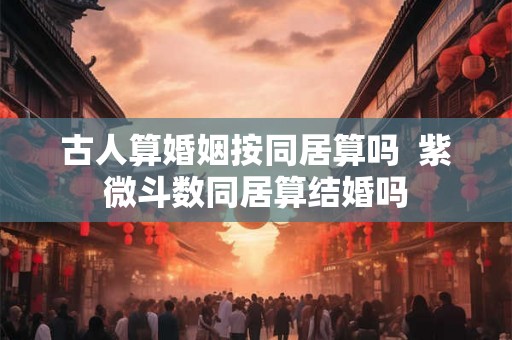 古人算婚姻按同居算吗  紫微斗数同居算结婚吗