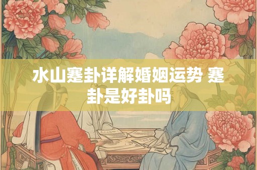 水山蹇卦详解婚姻运势 蹇卦是好卦吗 水山蹇卦详解婚姻运势 蹇卦是好卦吗