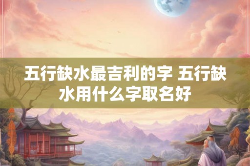 五行缺水最吉利的字 五行缺水用什么字取名好