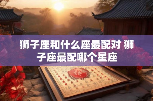 狮子座和什么座最配对 狮子座最配哪个星座