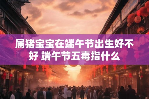 属猪宝宝在端午节出生好不好 端午节五毒指什么