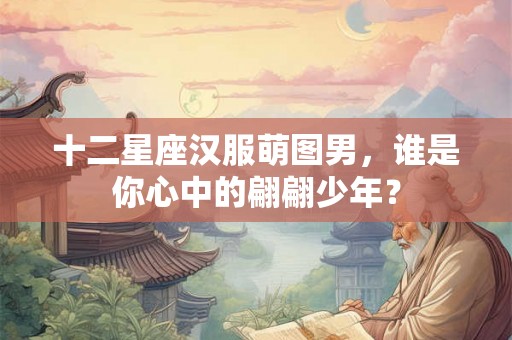 十二星座汉服萌图男，谁是你心中的翩翩少年？