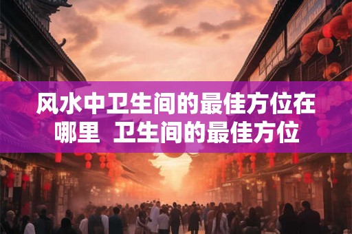 风水中卫生间的最佳方位在哪里  卫生间的最佳方位