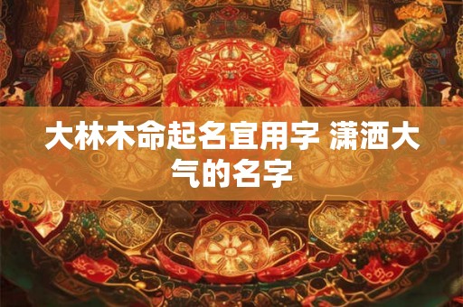 大林木命起名宜用字 潇洒大气的名字 大林木命起名宜用字 潇洒大气的名字