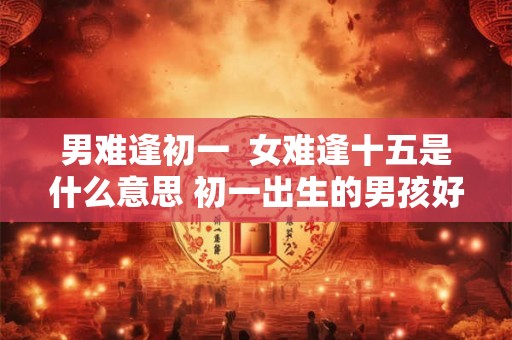 男难逢初一  女难逢十五是什么意思 初一出生的男孩好不好