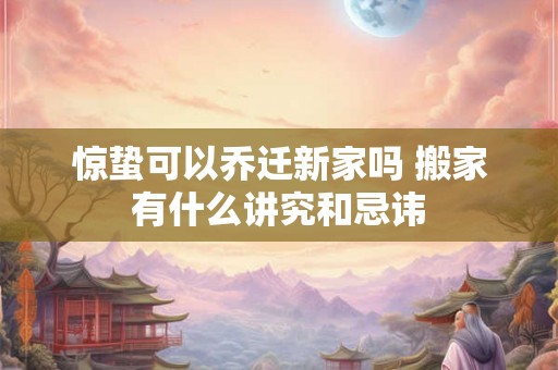 惊蛰可以乔迁新家吗 搬家有什么讲究和忌讳
