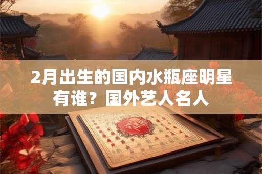 2月出生的国内水瓶座明星有谁？国外艺人名人