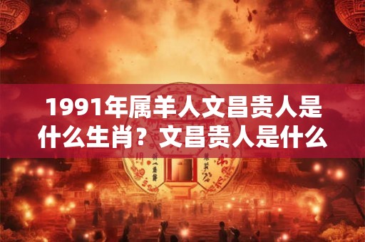 1991年属羊人文昌贵人是什么生肖?文昌贵人是什么意思? 1991年属羊人文昌贵人是什么生肖?文昌贵人是什么意思?