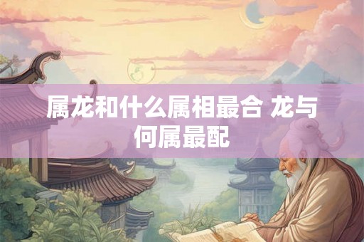 属龙和什么属相最合 龙与何属最配