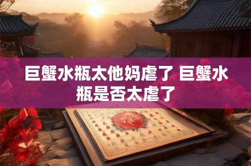 巨蟹水瓶太他妈虐了 巨蟹水瓶是否太虐了 巨蟹水瓶太他妈虐了 巨蟹水瓶是否太虐了