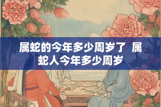属蛇的今年多少周岁了  属蛇人今年多少周岁