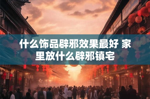 什么饰品辟邪效果最好 家里放什么辟邪镇宅 什么饰品辟邪效果最好 家里放什么辟邪镇宅