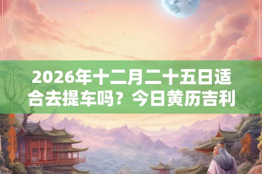 2026年十二月二十五日适合去提车吗?今日黄历吉利吗? 2026年十二月二十五日适合去提车吗?今日黄历吉利吗?