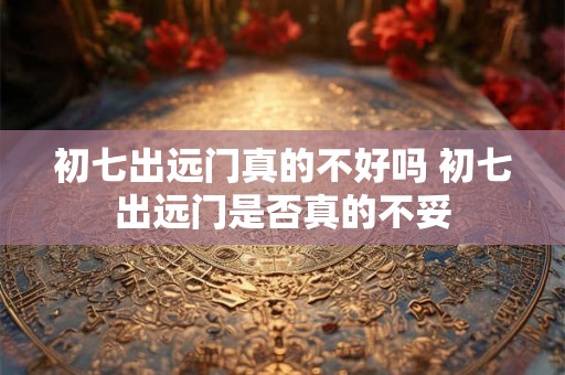 初七出远门真的不好吗 初七出远门是否真的不妥