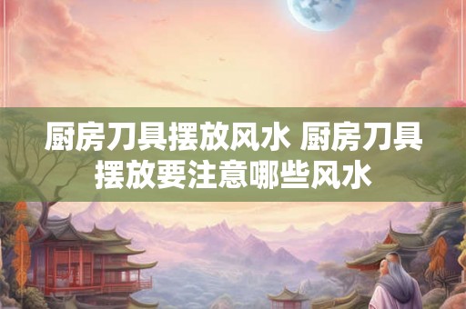 厨房刀具摆放风水 厨房刀具摆放要注意哪些风水