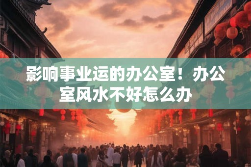 影响事业运的办公室！办公室风水不好怎么办