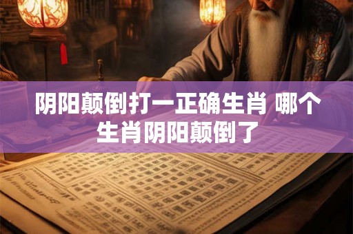 阴阳颠倒打一正确生肖 哪个生肖阴阳颠倒了 阴阳颠倒打一正确生肖 哪个生肖阴阳颠倒了