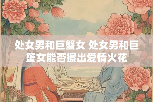 处女男和巨蟹女 处女男和巨蟹女能否擦出爱情火花 处女男和巨蟹女 处女男和巨蟹女能否擦出爱情火花