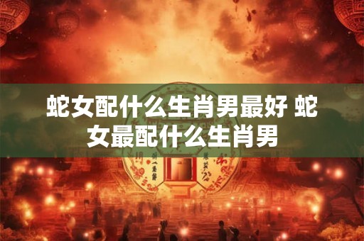 蛇女配什么生肖男最好 蛇女最配什么生肖男