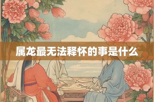 属龙最无法释怀的事是什么