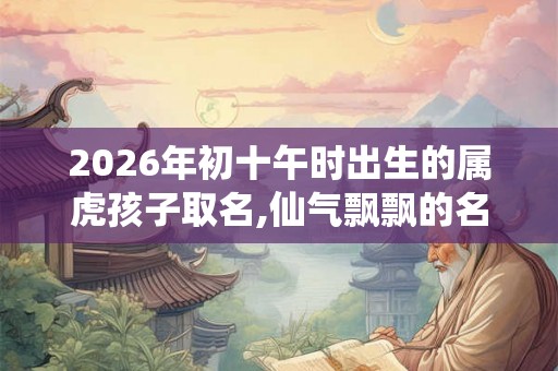 2026年初十午时出生的属虎孩子取名,仙气飘飘的名字