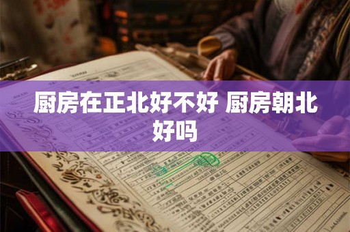 厨房在正北好不好 厨房朝北好吗