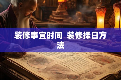 装修事宜时间 装修择日方法 装修事宜时间 装修择日方法