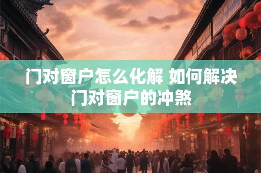 门对窗户怎么化解 如何解决门对窗户的冲煞 门对窗户怎么化解 如何解决门对窗户的冲煞