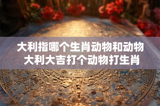 大利指哪个生肖动物和动物 大利大吉打个动物打生肖