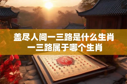 盖尽人间一三路是什么生肖 一三路属于哪个生肖