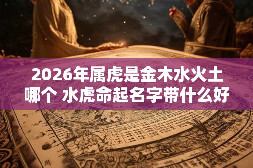 2026年属虎是金木水火土哪个 水虎命起名字带什么好 2026年属虎是金木水火土哪个 水虎命起名字带什么好