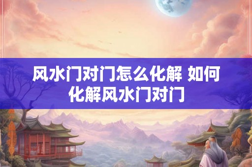 风水门对门怎么化解 如何化解风水门对门 风水门对门怎么化解 如何化解风水门对门