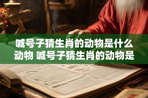 喊号子猜生肖的动物是什么动物 喊号子猜生肖的动物是什么动物图片