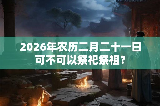 2026年农历二月二十一日可不可以祭祀祭祖？