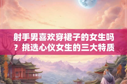射手男喜欢穿裙子的女生吗？挑选心仪女生的三大特质