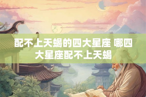 配不上天蝎的四大星座 哪四大星座配不上天蝎