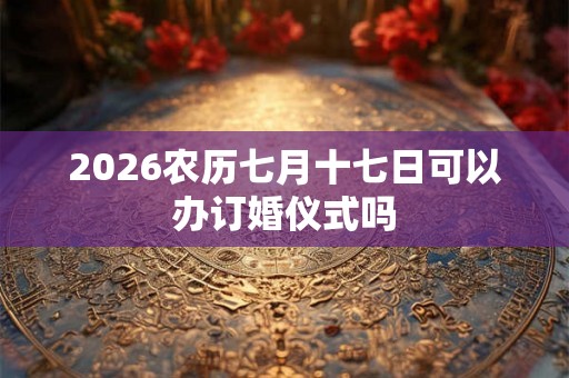2026农历七月十七日可以办订婚仪式吗 2026农历七月十七日可以办订婚仪式吗