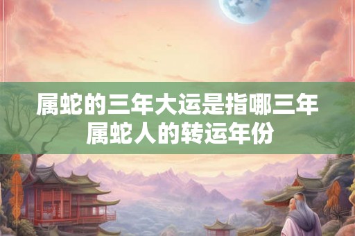 属蛇的三年大运是指哪三年 属蛇人的转运年份