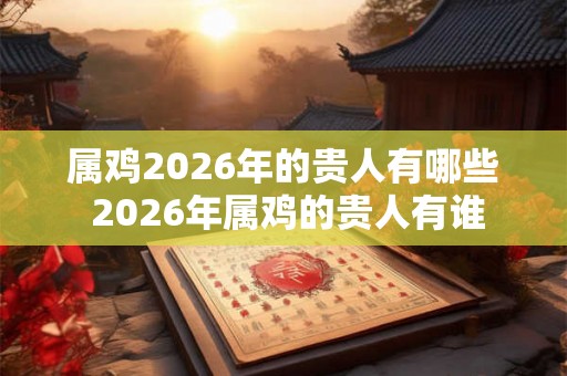属鸡2026年的贵人有哪些 2026年属鸡的贵人有谁