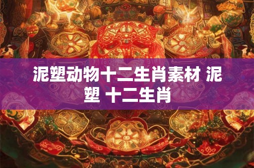 泥塑动物十二生肖素材 泥塑 十二生肖 泥塑动物十二生肖素材 泥塑 十二生肖