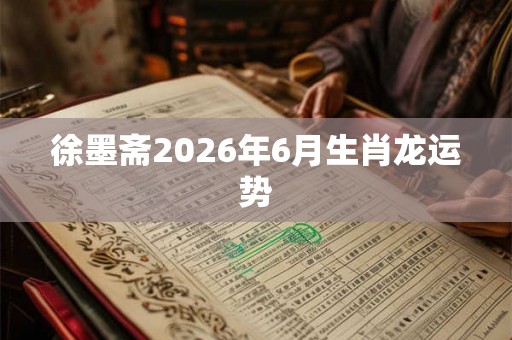 徐墨斋2026年6月生肖龙运势 徐墨斋2026年6月生肖龙运势
