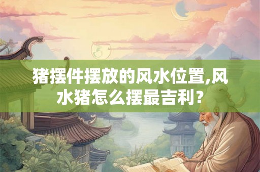 猪摆件摆放的风水位置,风水猪怎么摆最吉利？
