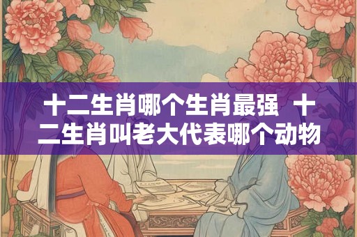 十二生肖哪个生肖最强  十二生肖叫老大代表哪个动物
