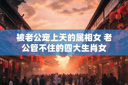 被老公宠上天的属相女 老公管不住的四大生肖女
