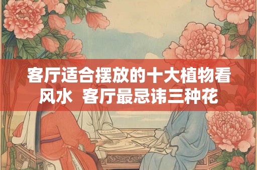 客厅适合摆放的十大植物看风水  客厅最忌讳三种花