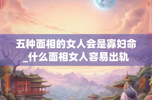 五种面相的女人会是寡妇命_什么面相女人容易出轨