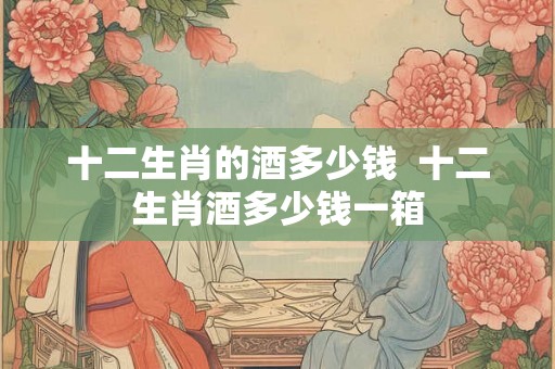 十二生肖的酒多少钱  十二生肖酒多少钱一箱